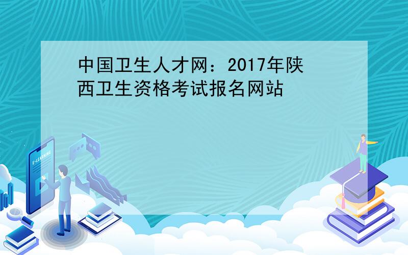 中国卫生人才网：2017年陕西卫生资格考试报名网站