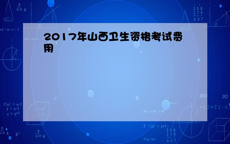 2017年山西卫生资格考试费用