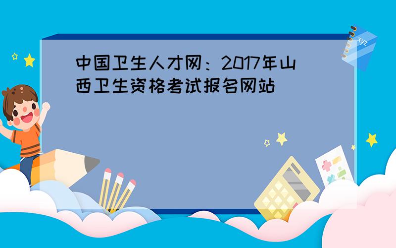 中国卫生人才网：2017年山西卫生资格考试报名网站