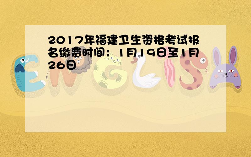 2017年福建卫生资格考试报名缴费时间：1月19日至1月26日