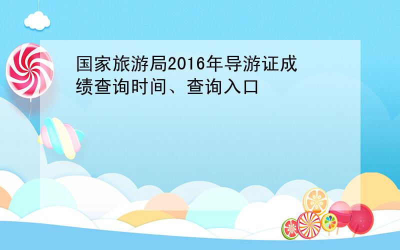 国家旅游局2016年导游证成绩查询时间、查询入口