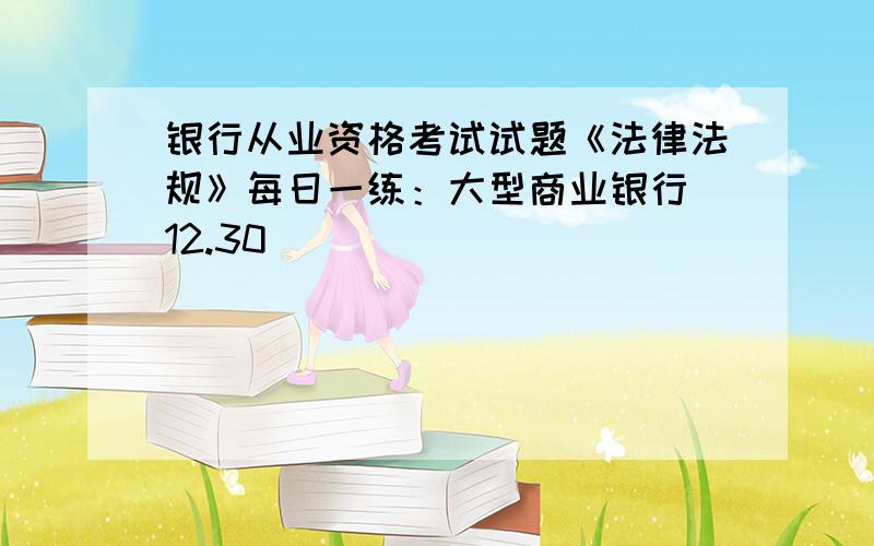 银行从业资格考试试题《法律法规》每日一练：大型商业银行（12.30）