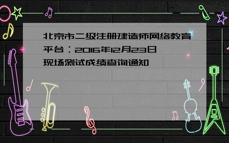 北京市二级注册建造师网络教育平台：2016年12月23日现场测试成绩查询通知