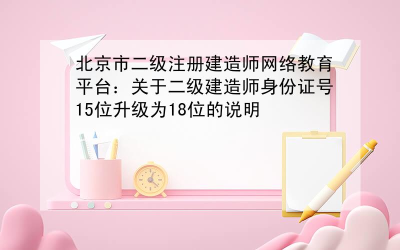 北京市二级注册建造师网络教育平台：关于二级建造师身份证号15位升级为18位的说明