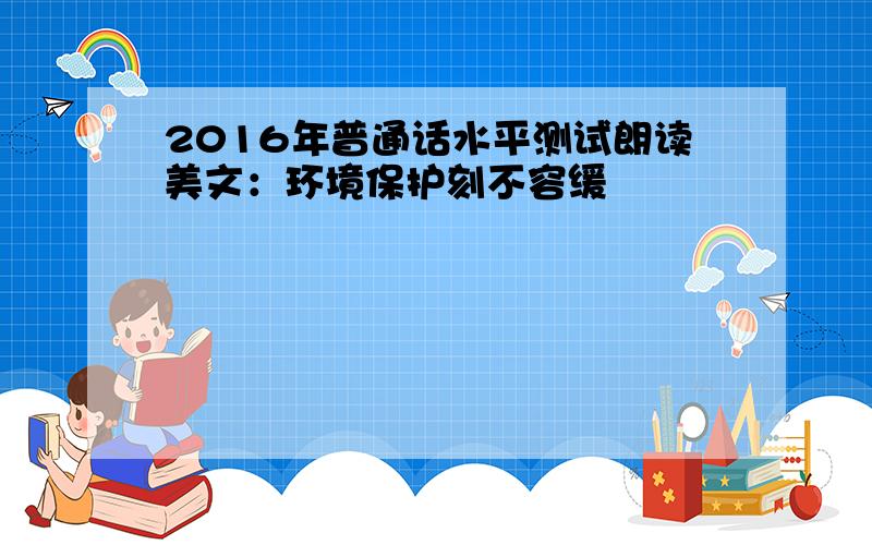 2016年普通话水平测试朗读美文：环境保护刻不容缓