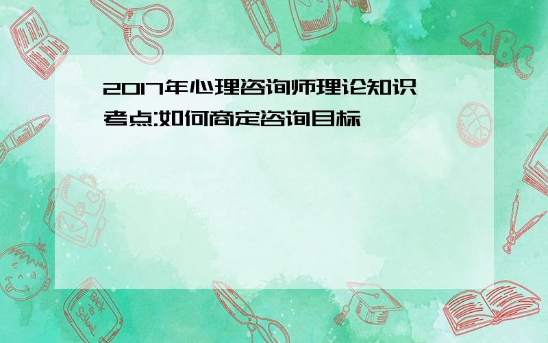 2017年心理咨询师理论知识考点:如何商定咨询目标