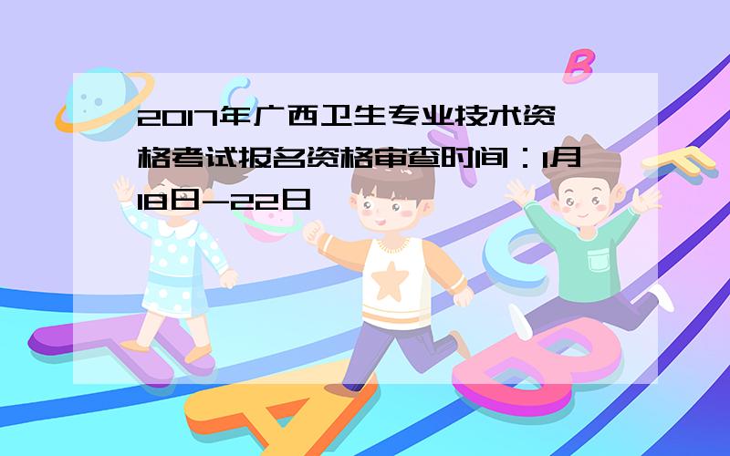 2017年广西卫生专业技术资格考试报名资格审查时间：1月18日-22日