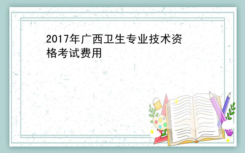 2017年广西卫生专业技术资格考试费用