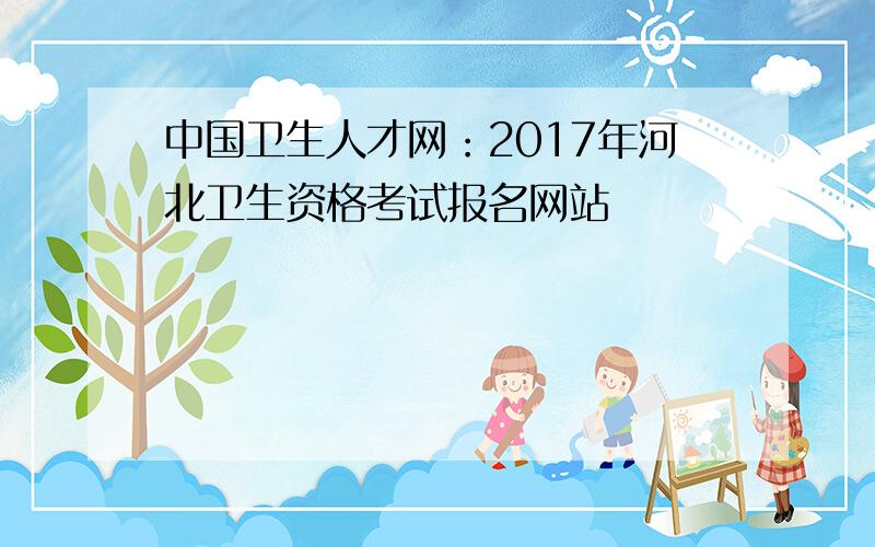 中国卫生人才网：2017年河北卫生资格考试报名网站