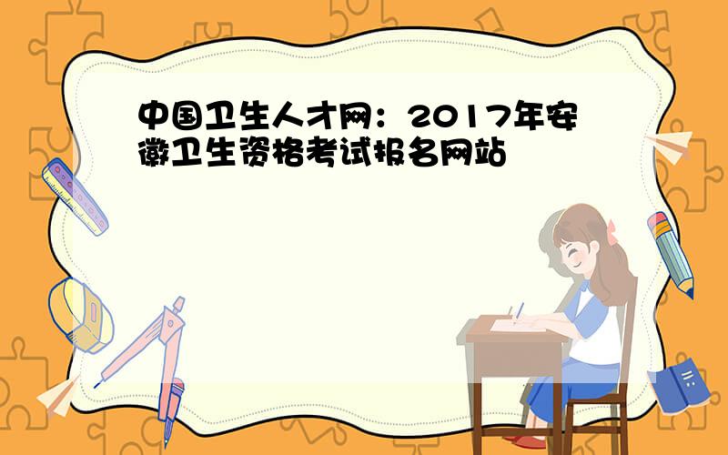 中国卫生人才网：2017年安徽卫生资格考试报名网站