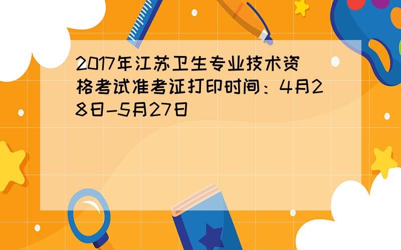 2017年江苏卫生专业技术资格考试准考证打印时间：4月28日-5月27日