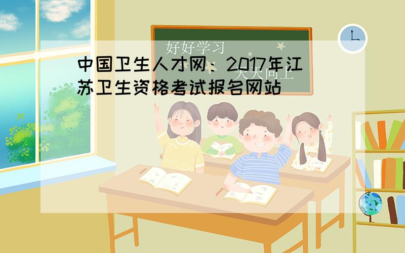 中国卫生人才网：2017年江苏卫生资格考试报名网站