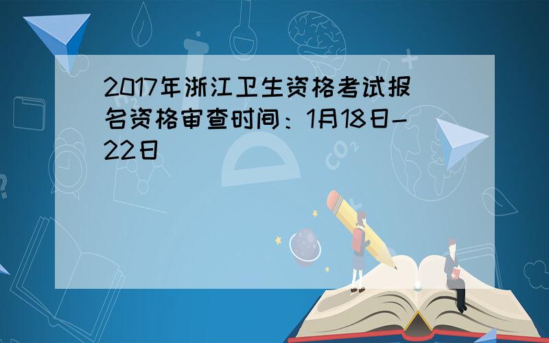 2017年浙江卫生资格考试报名资格审查时间：1月18日-22日