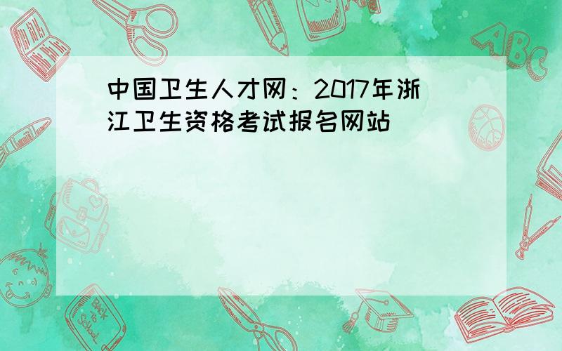 中国卫生人才网：2017年浙江卫生资格考试报名网站