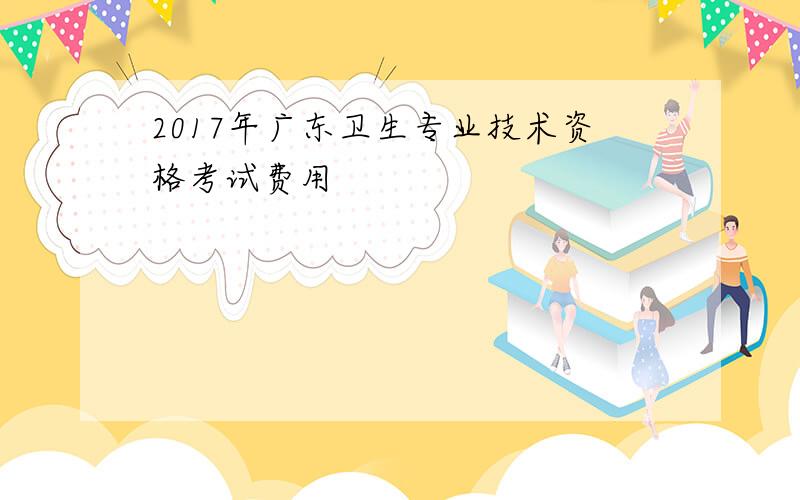 2017年广东卫生专业技术资格考试费用