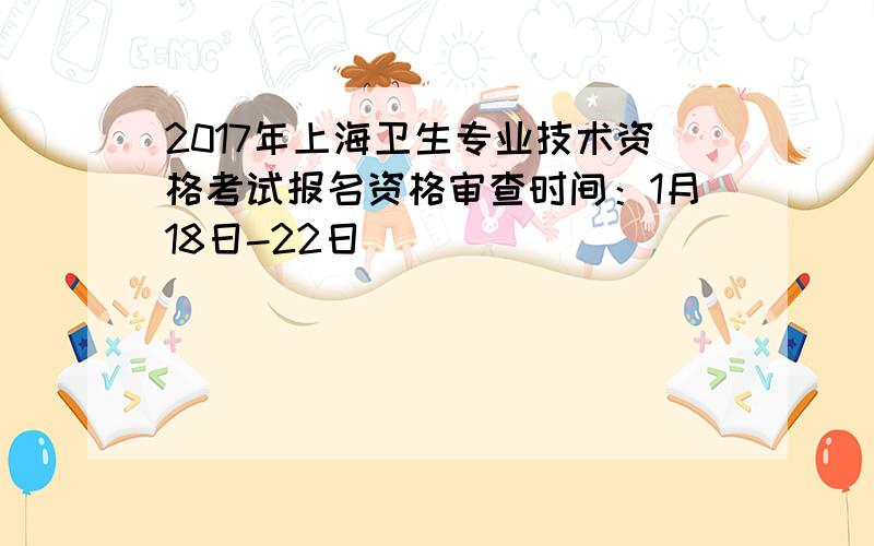 2017年上海卫生专业技术资格考试报名资格审查时间：1月18日-22日