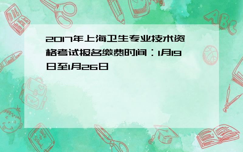 2017年上海卫生专业技术资格考试报名缴费时间：1月19日至1月26日