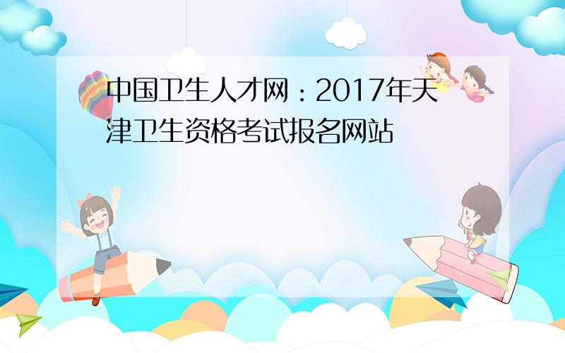 中国卫生人才网：2017年天津卫生资格考试报名网站