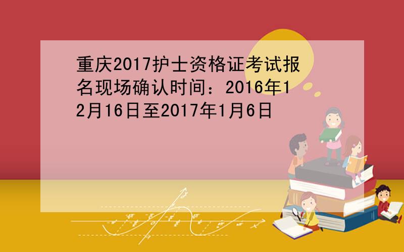 重庆2017护士资格证考试报名现场确认时间：2016年12月16日至2017年1月6日