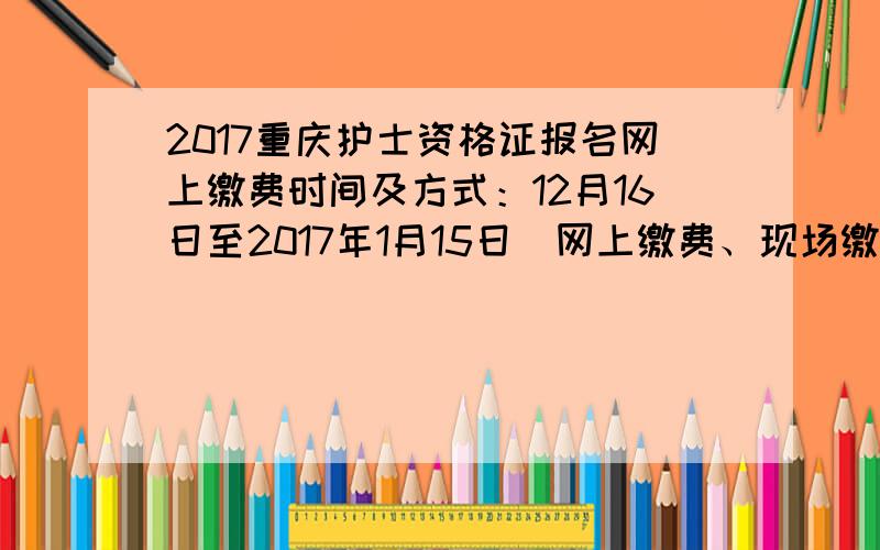 2017重庆护士资格证报名网上缴费时间及方式：12月16日至2017年1月15日（网上缴费、现场缴费