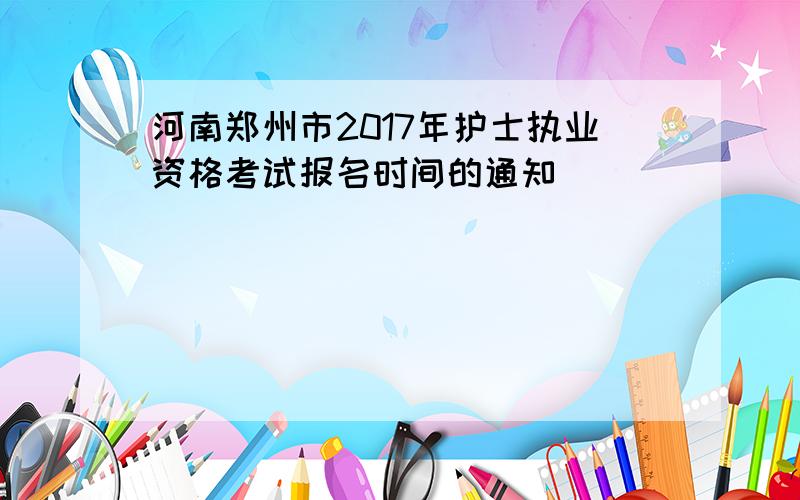 河南郑州市2017年护士执业资格考试报名时间的通知