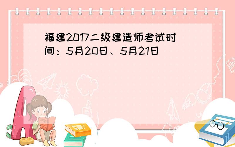 福建2017二级建造师考试时间：5月20日、5月21日