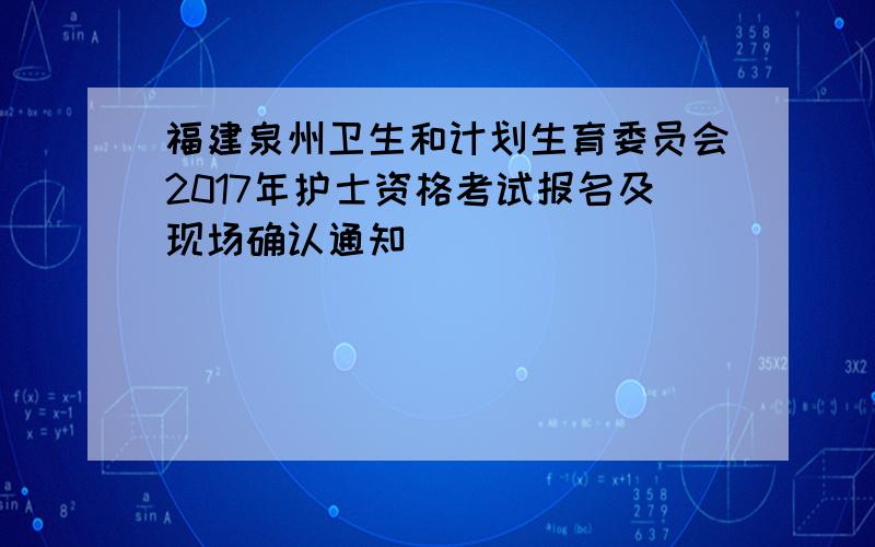 福建泉州卫生和计划生育委员会2017年护士资格考试报名及现场确认通知