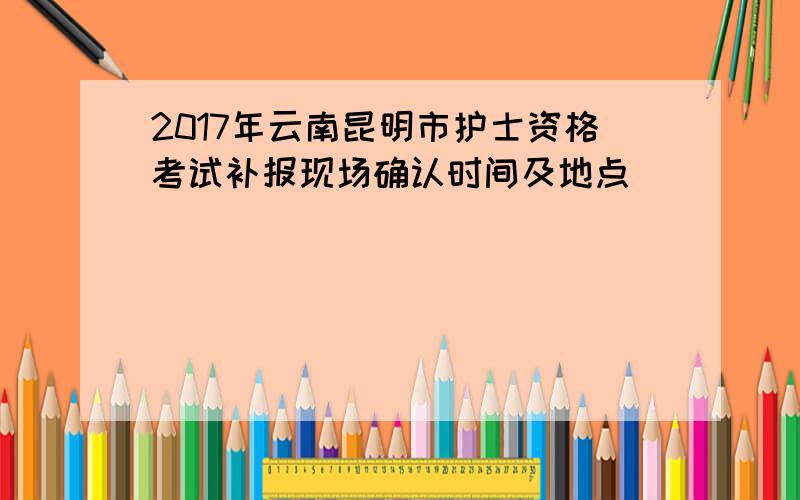 2017年云南昆明市护士资格考试补报现场确认时间及地点