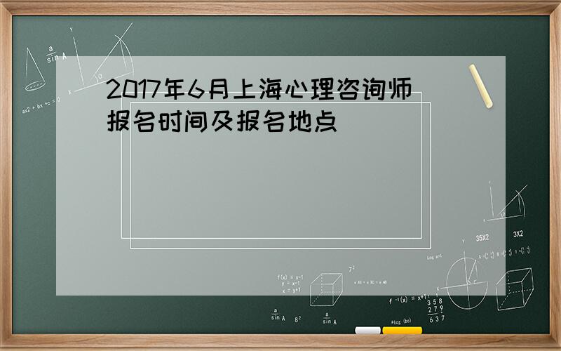 2017年6月上海心理咨询师报名时间及报名地点