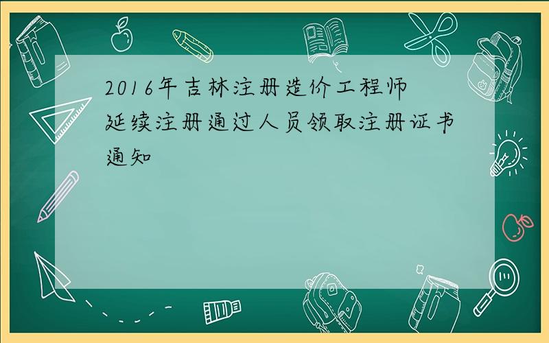 2016年吉林注册造价工程师延续注册通过人员领取注册证书通知