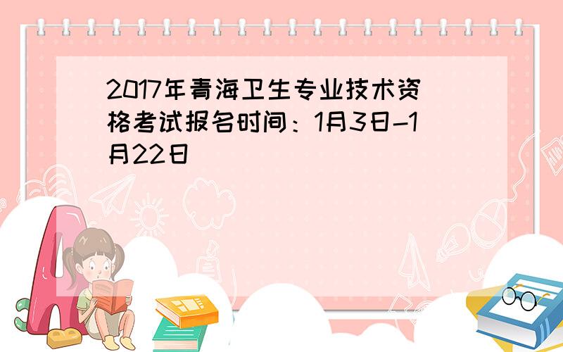 2017年青海卫生专业技术资格考试报名时间：1月3日-1月22日