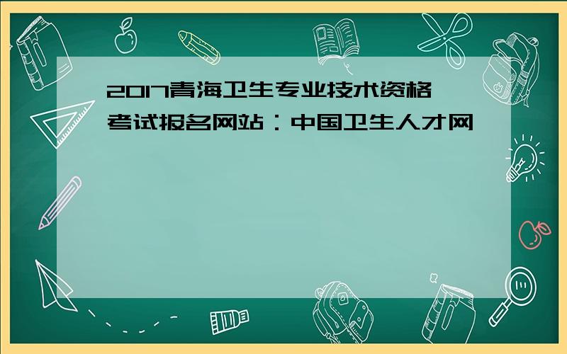 2017青海卫生专业技术资格考试报名网站：中国卫生人才网