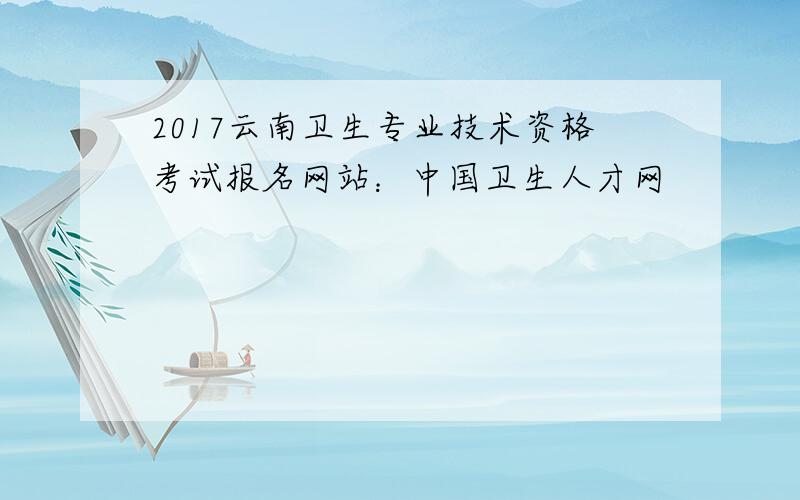 2017云南卫生专业技术资格考试报名网站：中国卫生人才网