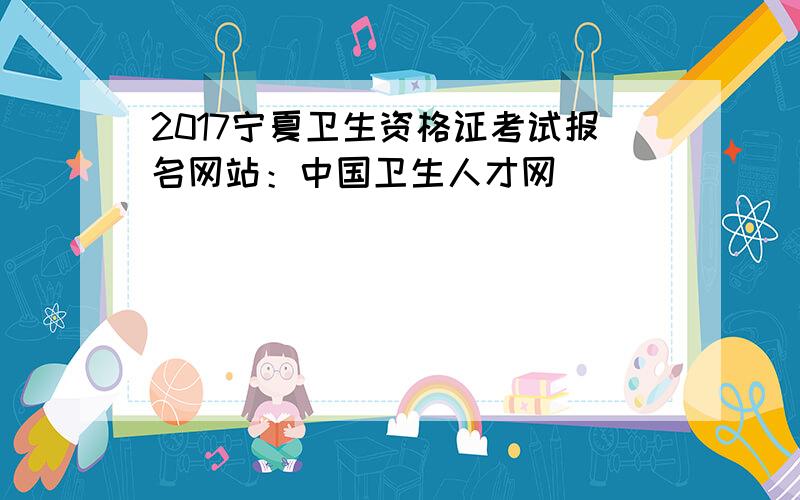 2017宁夏卫生资格证考试报名网站：中国卫生人才网