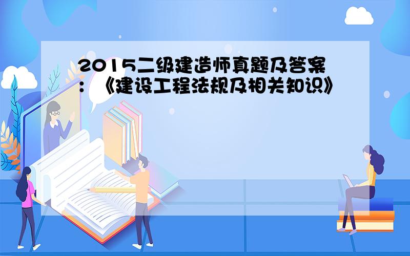 2015二级建造师真题及答案：《建设工程法规及相关知识》