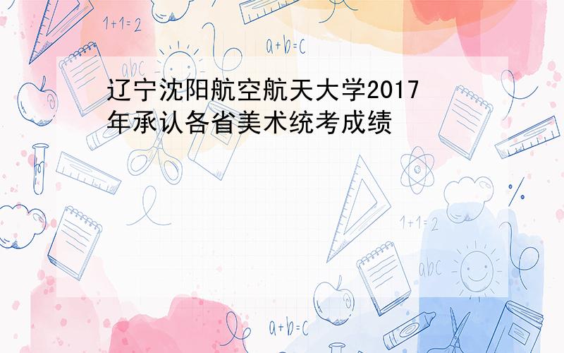 辽宁沈阳航空航天大学2017年承认各省美术统考成绩