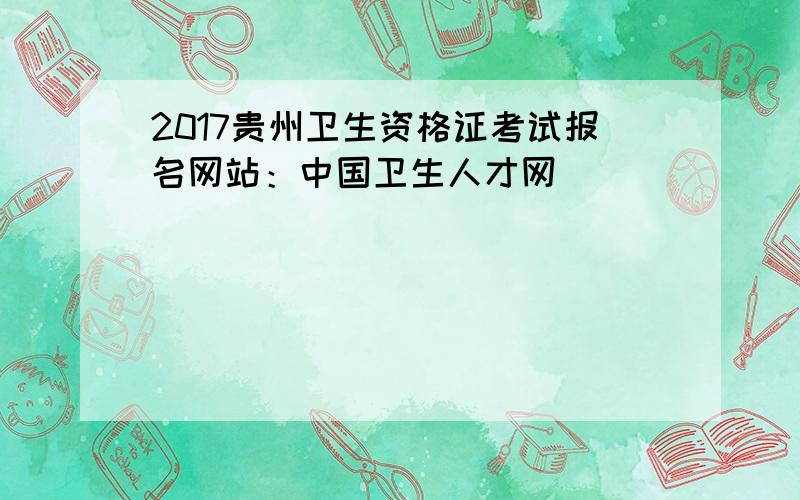 2017贵州卫生资格证考试报名网站：中国卫生人才网