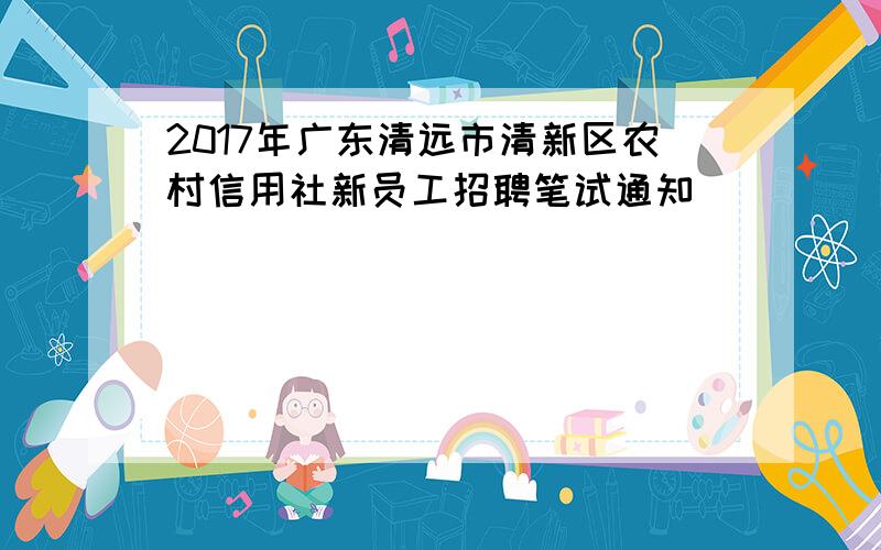 2017年广东清远市清新区农村信用社新员工招聘笔试通知