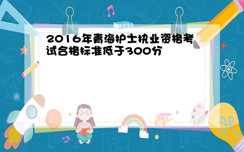 2016年青海护士执业资格考试合格标准低于300分