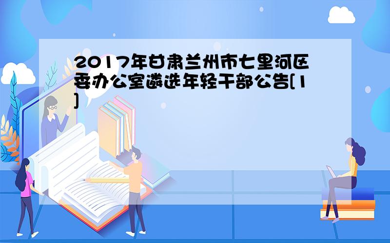 2017年甘肃兰州市七里河区委办公室遴选年轻干部公告[1]