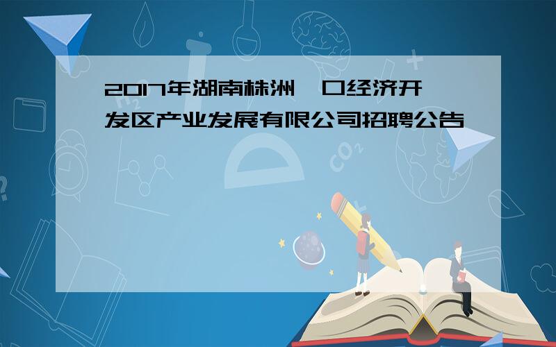 2017年湖南株洲渌口经济开发区产业发展有限公司招聘公告