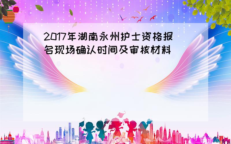 2017年湖南永州护士资格报名现场确认时间及审核材料