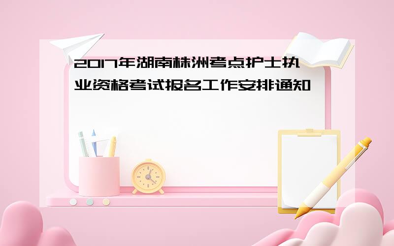 2017年湖南株洲考点护士执业资格考试报名工作安排通知