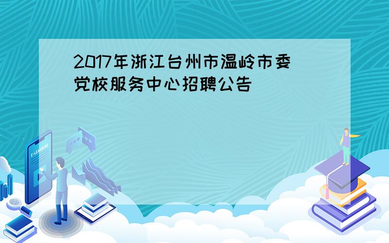 2017年浙江台州市温岭市委党校服务中心招聘公告