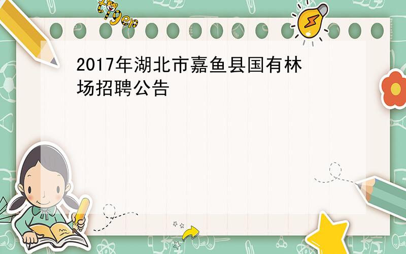 2017年湖北市嘉鱼县国有林场招聘公告