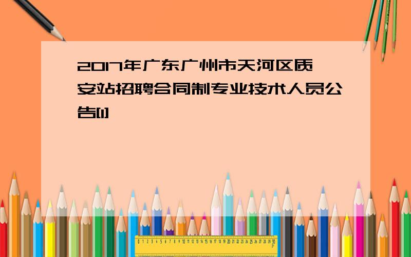 2017年广东广州市天河区质安站招聘合同制专业技术人员公告[1]