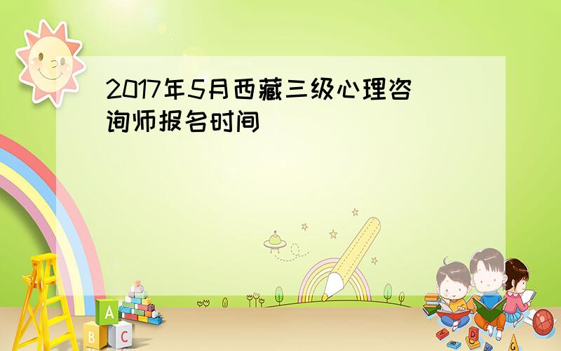 2017年5月西藏三级心理咨询师报名时间