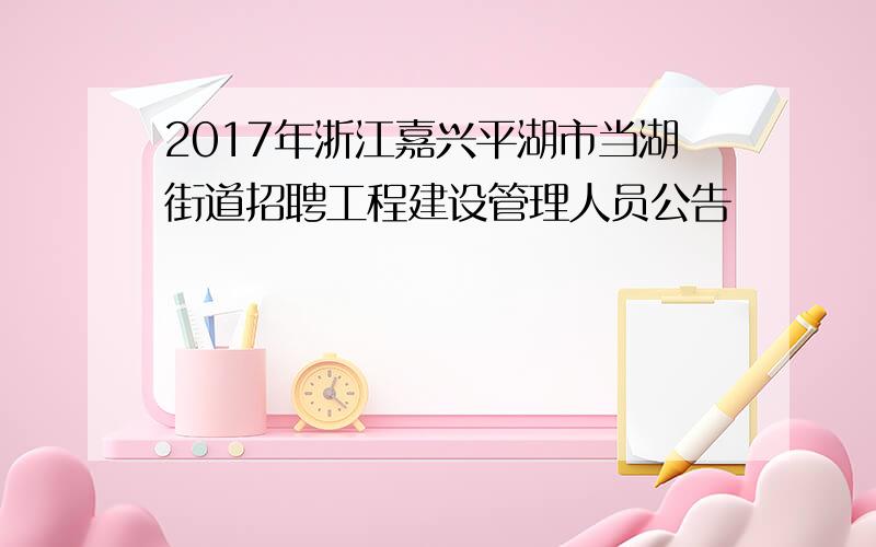 2017年浙江嘉兴平湖市当湖街道招聘工程建设管理人员公告