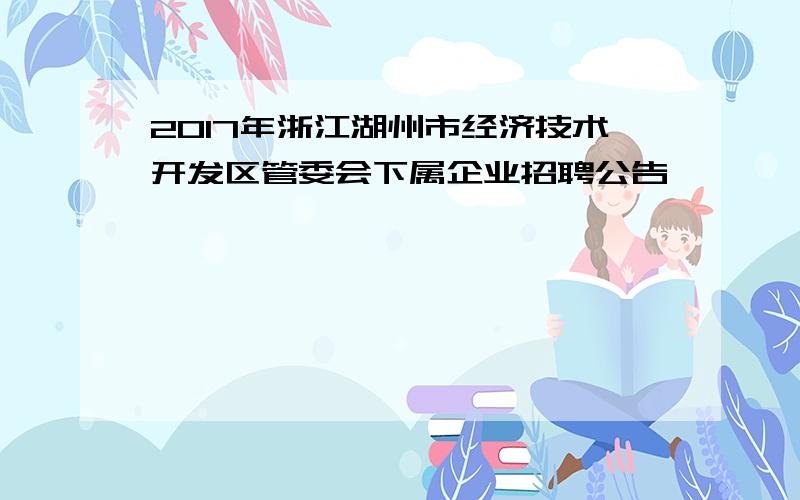 2017年浙江湖州市经济技术开发区管委会下属企业招聘公告