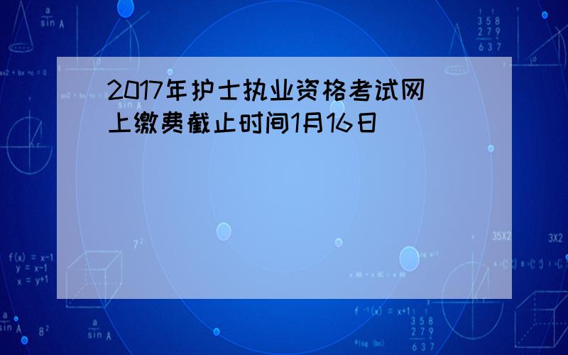 2017年护士执业资格考试网上缴费截止时间1月16日